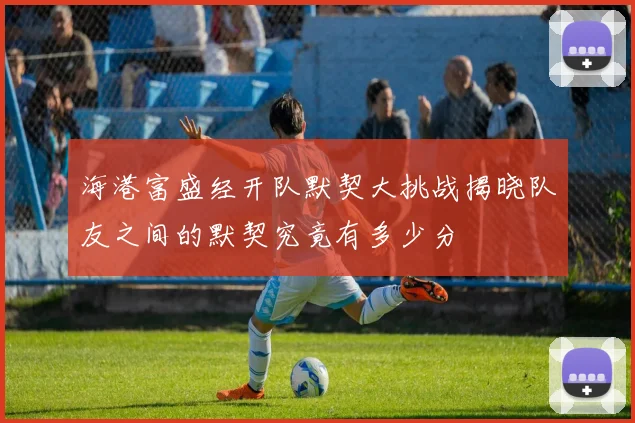海港富盛经开队默契大挑战揭晓队友之间的默契究竟有多少分