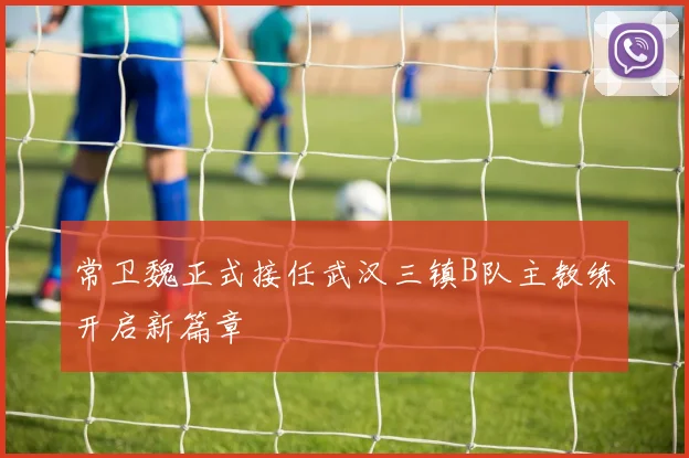 常卫魏正式接任武汉三镇B队主教练开启新篇章