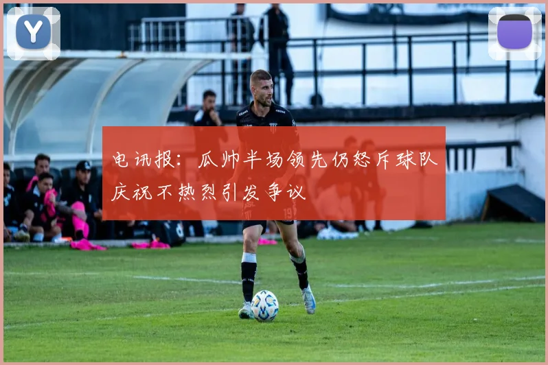 电讯报：瓜帅半场领先仍怒斥球队庆祝不热烈引发争议
