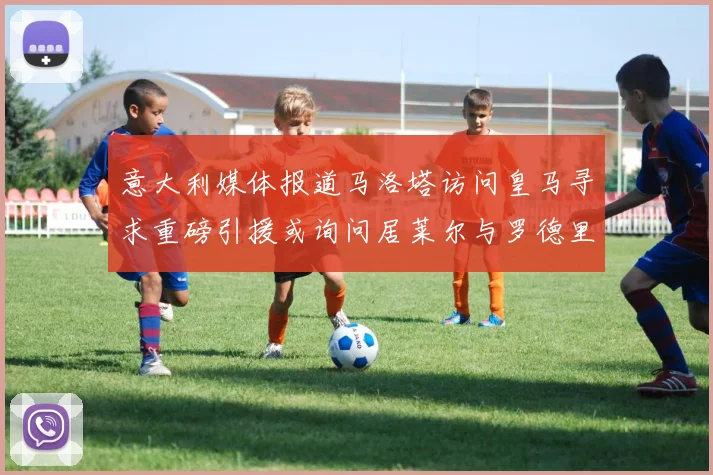 意大利媒体报道马洛塔访问皇马寻求重磅引援或询问居莱尔与罗德里戈
