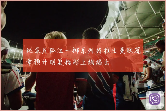 纪录片孤注一掷系列将推出曼联篇章预计明夏精彩上线播出