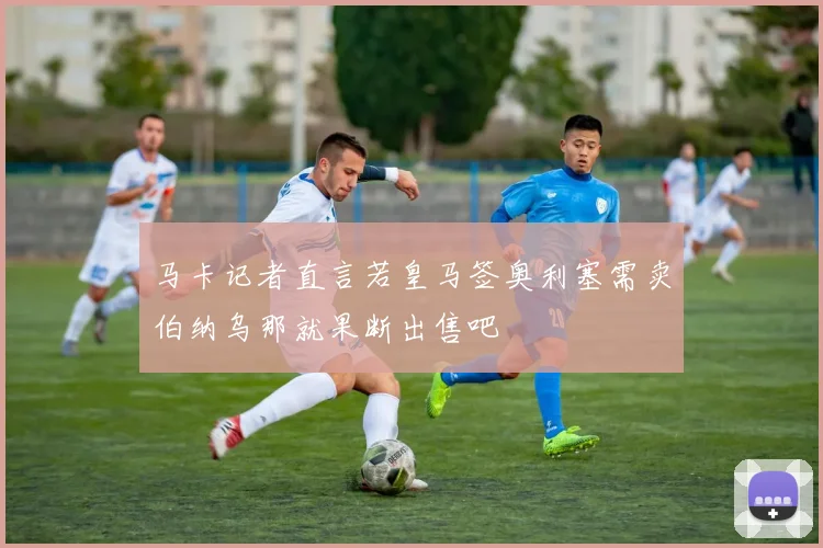 马卡记者直言若皇马签奥利塞需卖伯纳乌那就果断出售吧