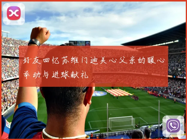 好友回忆苏维门迪关心父亲的暖心举动与进球献礼