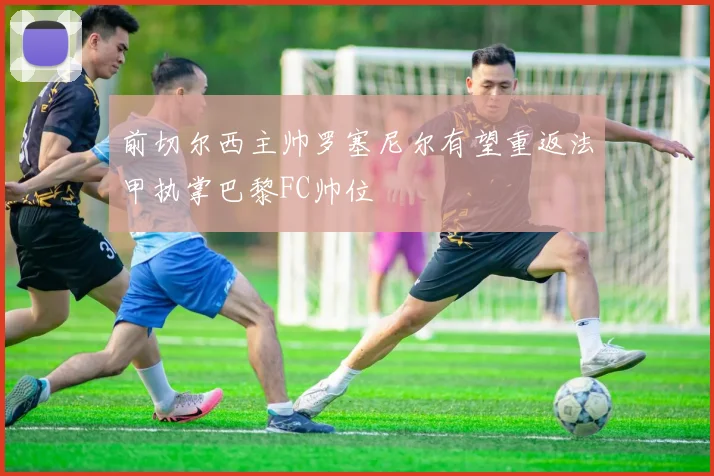 前切尔西主帅罗塞尼尔有望重返法甲执掌巴黎FC帅位