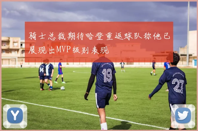 骑士总裁期待哈登重返球队称他已展现出MVP级别表现