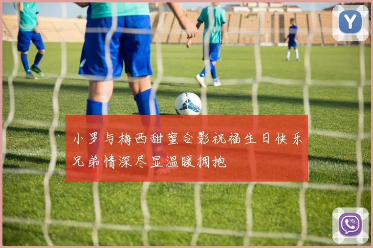 小罗与梅西甜蜜合影祝福生日快乐兄弟情深尽显温暖拥抱