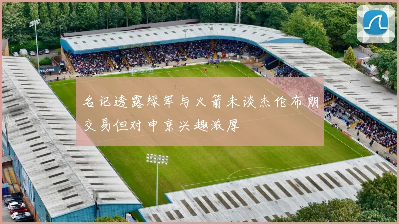 名记透露绿军与火箭未谈杰伦布朗交易但对申京兴趣浓厚