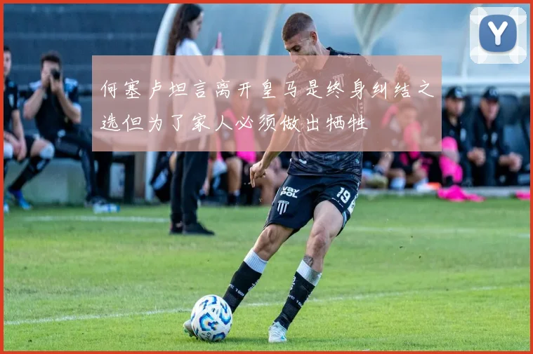 何塞卢坦言离开皇马是终身纠结之选但为了家人必须做出牺牲