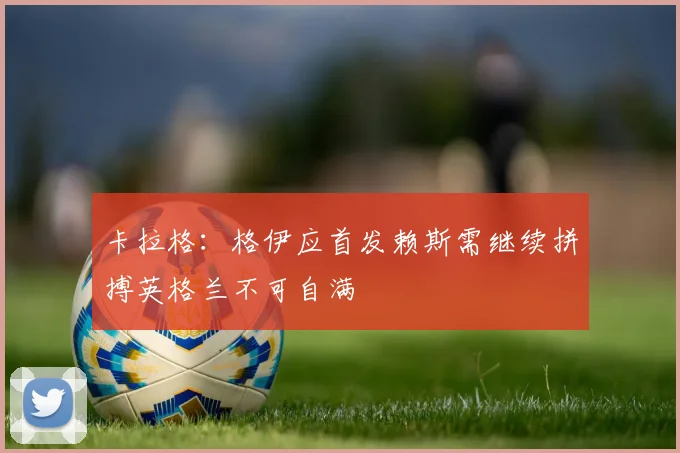 卡拉格：格伊应首发赖斯需继续拼搏英格兰不可自满