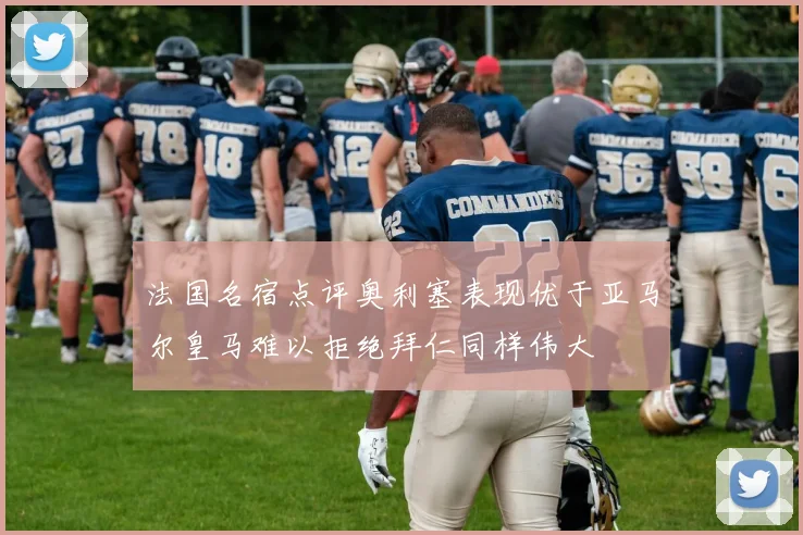 法国名宿点评奥利塞表现优于亚马尔皇马难以拒绝拜仁同样伟大