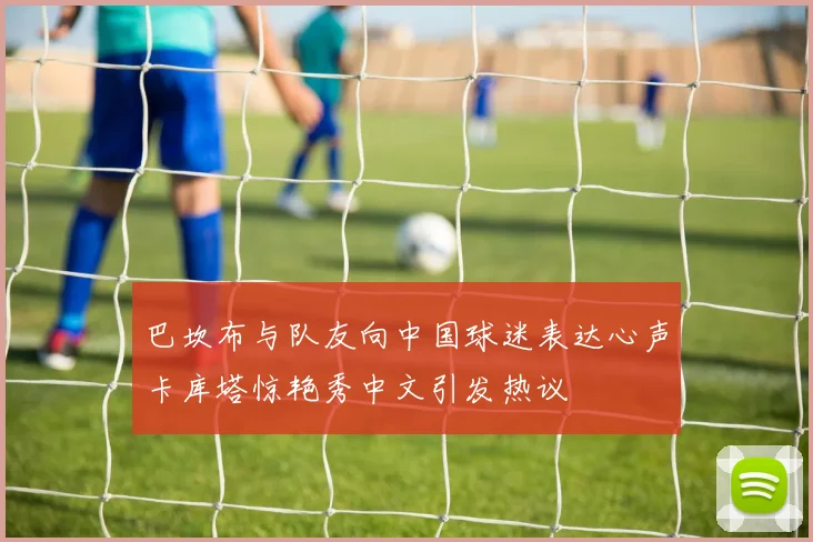巴坎布与队友向中国球迷表达心声卡库塔惊艳秀中文引发热议
