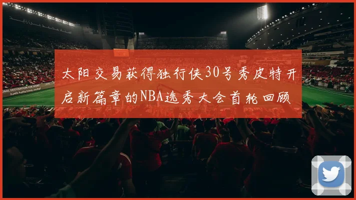 太阳交易获得独行侠30号秀皮特开启新篇章的NBA选秀大会首轮回顾