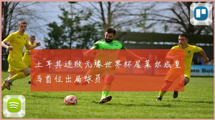 土耳其连败无缘世界杯居莱尔成皇马首位出局球员