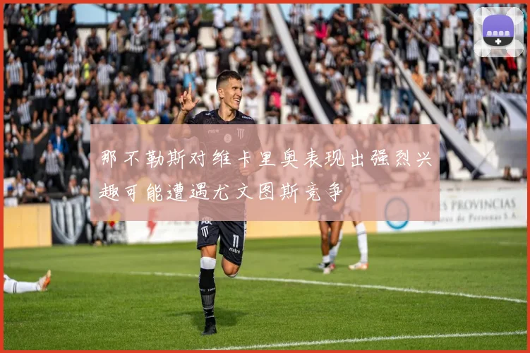那不勒斯对维卡里奥表现出强烈兴趣可能遭遇尤文图斯竞争