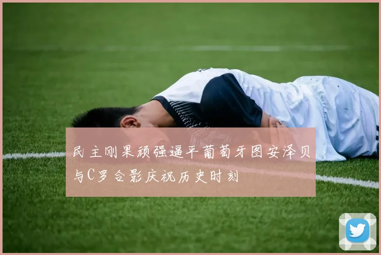 民主刚果顽强逼平葡萄牙图安泽贝与C罗合影庆祝历史时刻