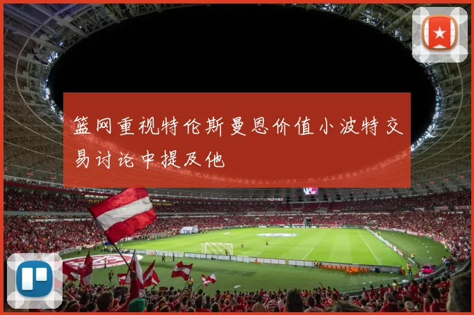 篮网重视特伦斯曼恩价值小波特交易讨论中提及他