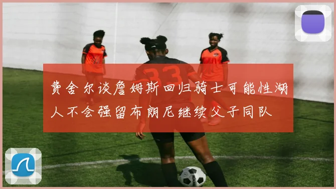 费舍尔谈詹姆斯回归骑士可能性湖人不会强留布朗尼继续父子同队