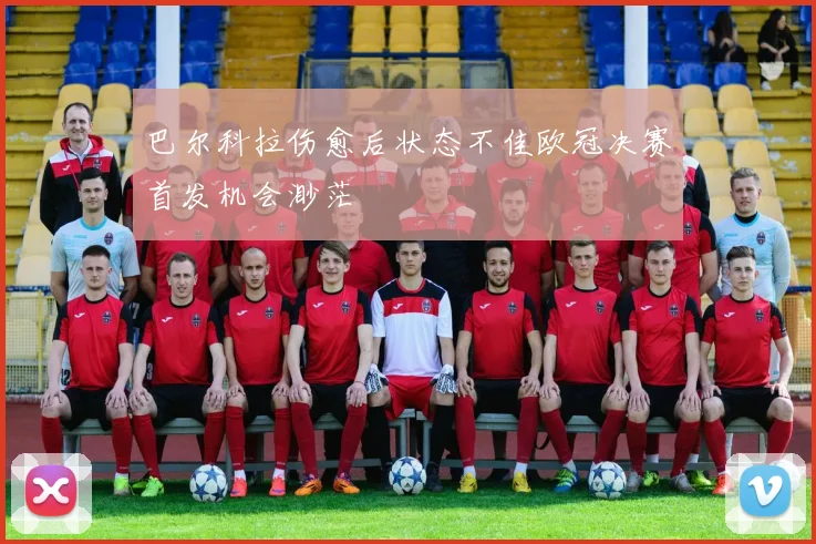 巴尔科拉伤愈后状态不佳欧冠决赛首发机会渺茫
